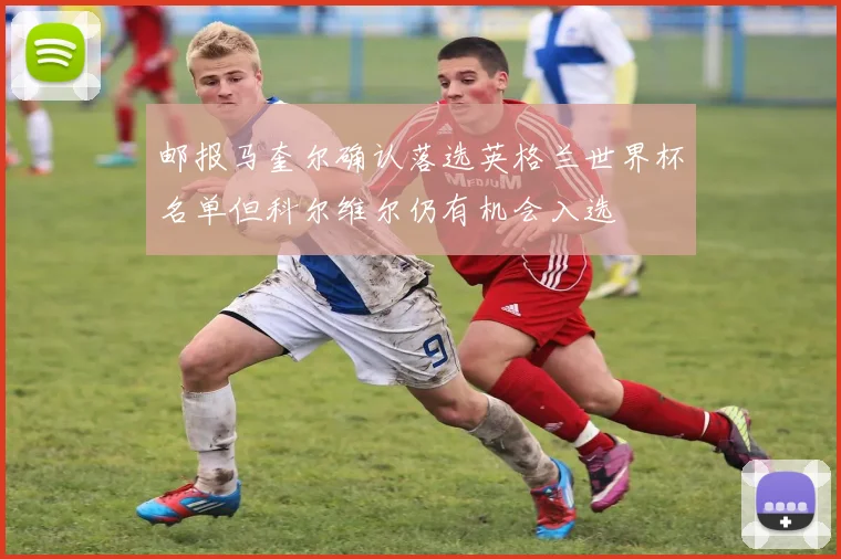 邮报马奎尔确认落选英格兰世界杯名单但科尔维尔仍有机会入选