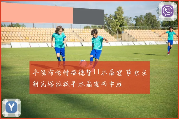 半场布伦特福德暂11水晶宫 萨尔点射瓦塔拉扳平水晶宫两中柱