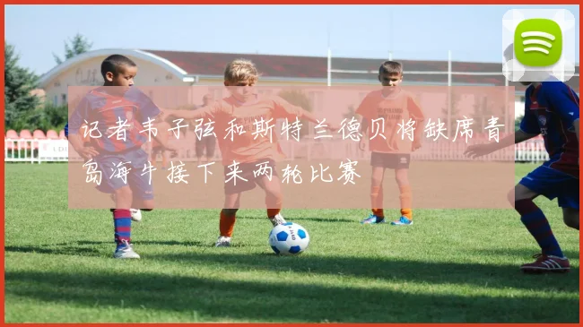 记者韦子弦和斯特兰德贝将缺席青岛海牛接下来两轮比赛