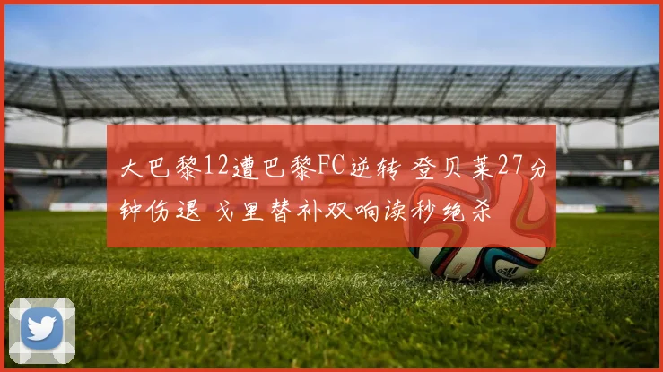 大巴黎12遭巴黎FC逆转 登贝莱27分钟伤退 戈里替补双响读秒绝杀