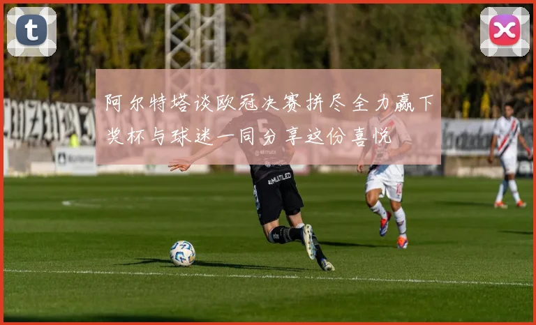 阿尔特塔谈欧冠决赛拼尽全力赢下奖杯与球迷一同分享这份喜悦